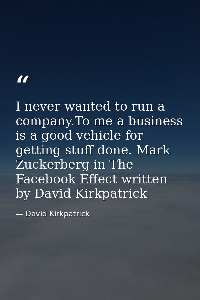 I never wanted to run a company.To me a business is a good vehicle for getting stuff done. Mark Zuckerberg in The Facebo — David Kirkpatrick