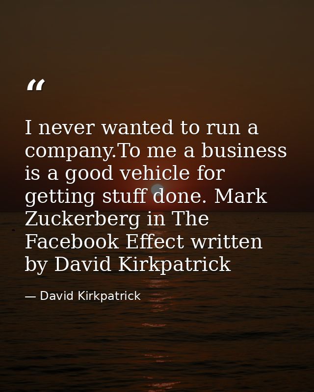 I never wanted to run a company.To me a business is a good vehicle for getting stuff done. Mark Zuckerberg in The Facebo — David Kirkpatrick
