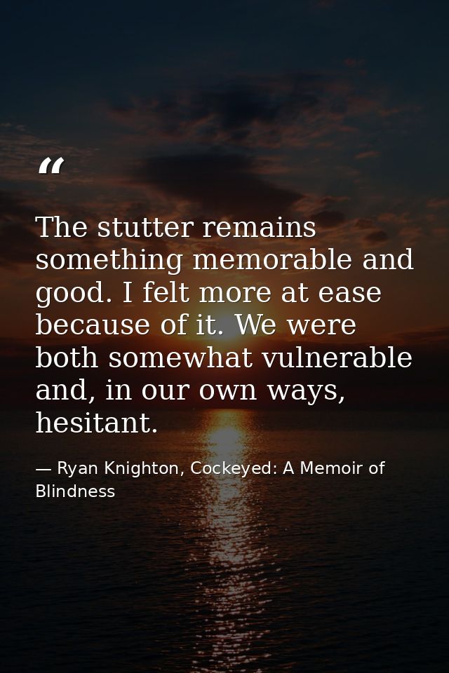 The stutter remains something memorable and good. I felt more at ease because of it. We were both somewhat vulnerable an — Ryan Knighton, Cockeyed: A Memoir of Blindness