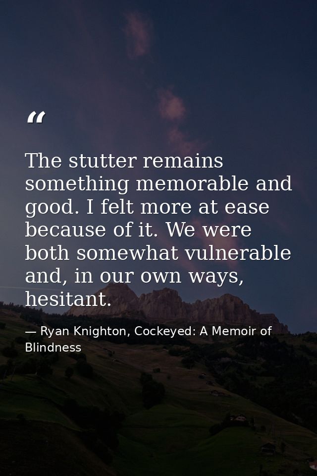 The stutter remains something memorable and good. I felt more at ease because of it. We were both somewhat vulnerable an — Ryan Knighton, Cockeyed: A Memoir of Blindness