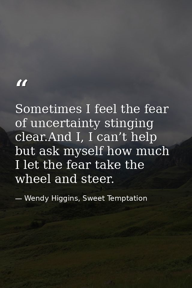 Sometimes I feel the fear of uncertainty stinging clear.And I, I can’t help but ask myself how much I let the fear take  — Wendy Higgins, Sweet Temptation