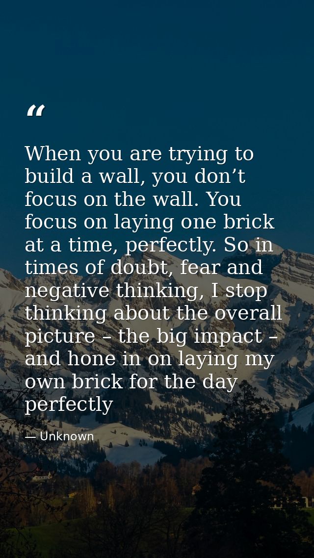 When you are trying to build a wall, you don’t focus on the wall. You focus on laying one brick at a time, perfectly. So — Unknown