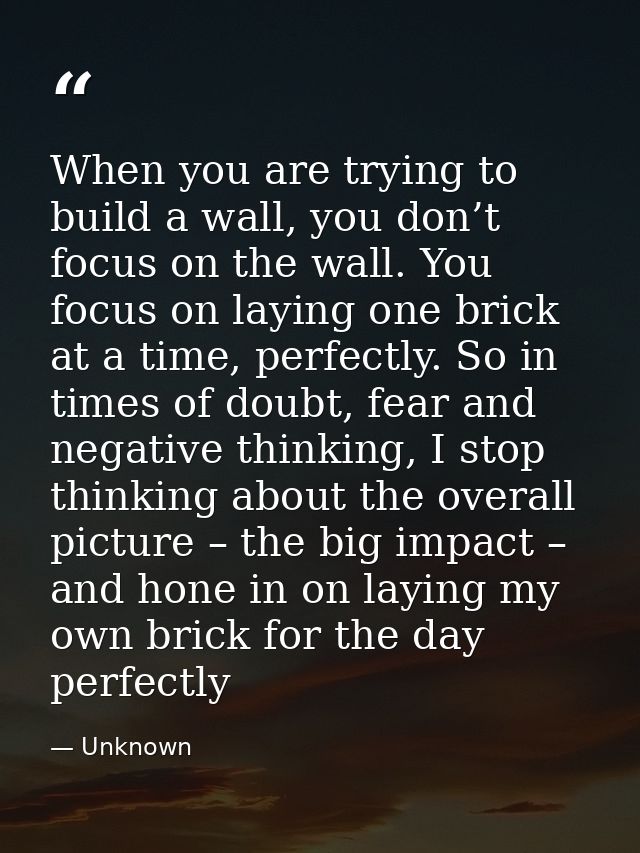 When you are trying to build a wall, you don’t focus on the wall. You focus on laying one brick at a time, perfectly. So — Unknown