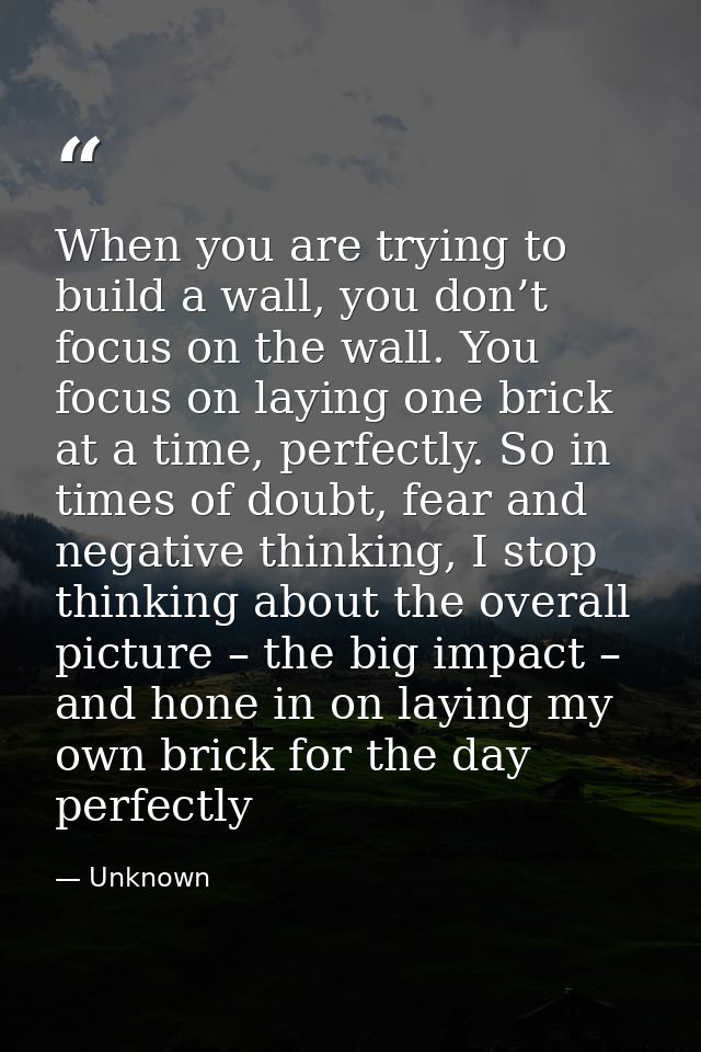 When you are trying to build a wall, you don’t focus on the wall. You focus on laying one brick at a time, perfectly. So — Unknown