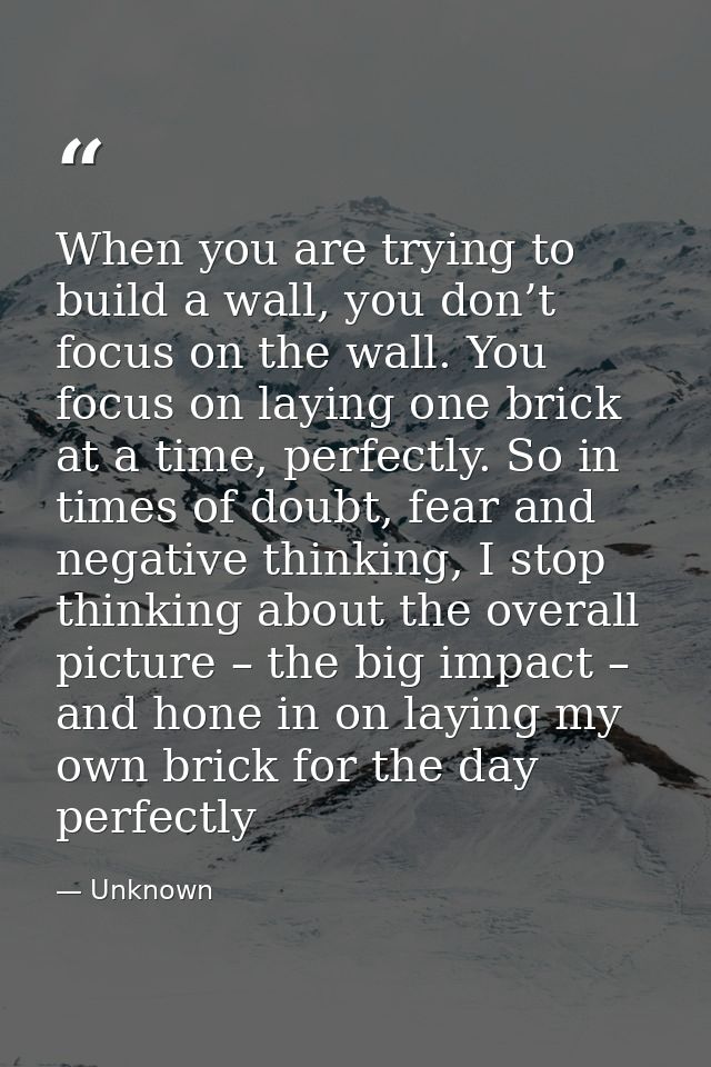 When you are trying to build a wall, you don’t focus on the wall. You focus on laying one brick at a time, perfectly. So — Unknown