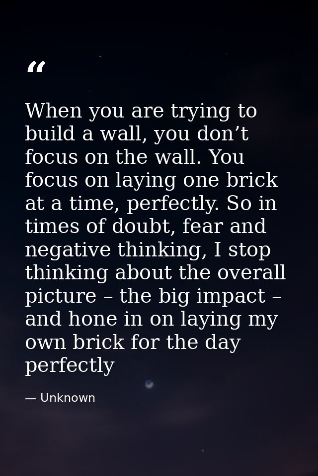 When you are trying to build a wall, you don’t focus on the wall. You focus on laying one brick at a time, perfectly. So — Unknown