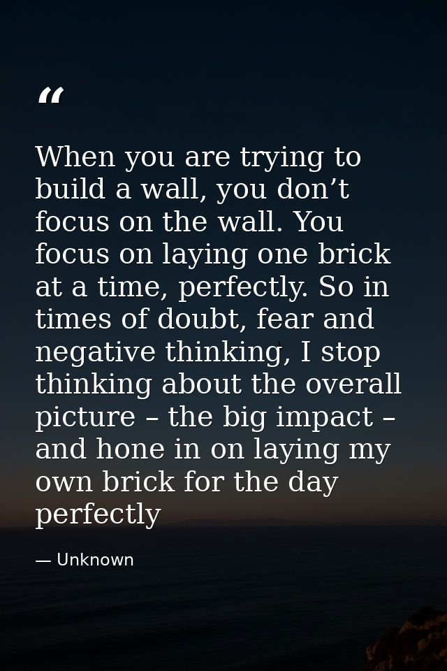 When you are trying to build a wall, you don’t focus on the wall. You focus on laying one brick at a time, perfectly. So — Unknown