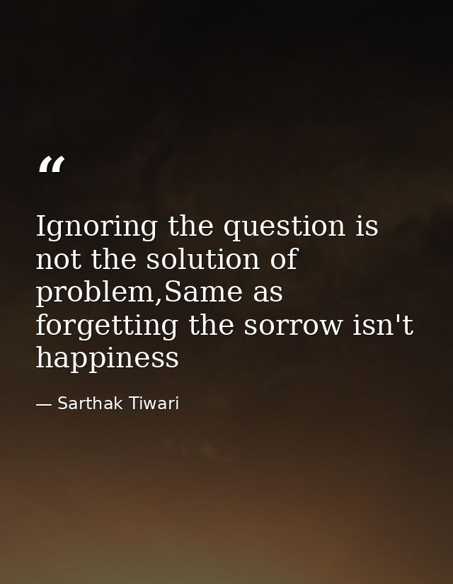 Ignoring the question is not the solution of problem,Same as forgetting the sorrow isn't happiness — Sarthak Tiwari