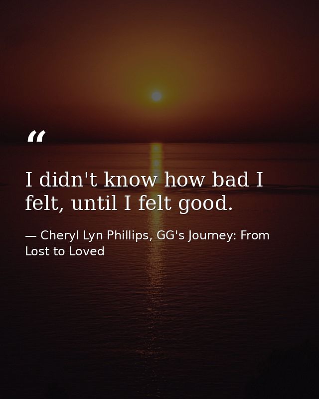 I didn't know how bad I felt, until I felt good. — Cheryl Lyn Phillips, GG's Journey: From Lost to Loved