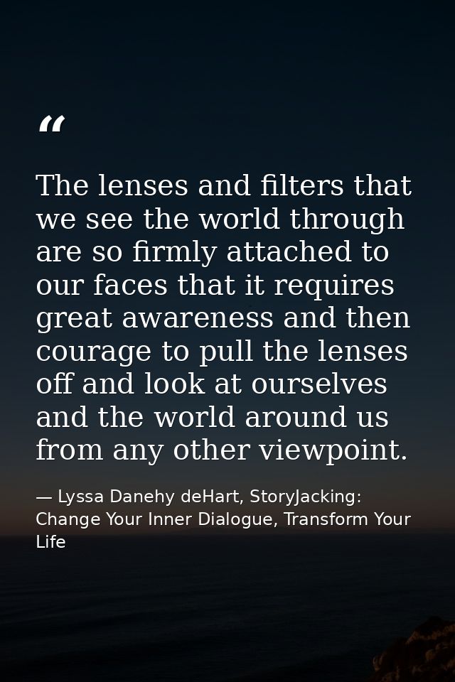 The lenses and filters that we see the world through are so firmly attached to our faces that it requires great awarenes — Lyssa Danehy deHart, StoryJacking: Change Your Inner Dialogue, Transform Your Life