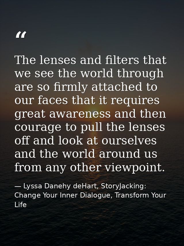 The lenses and filters that we see the world through are so firmly attached to our faces that it requires great awarenes — Lyssa Danehy deHart, StoryJacking: Change Your Inner Dialogue, Transform Your Life