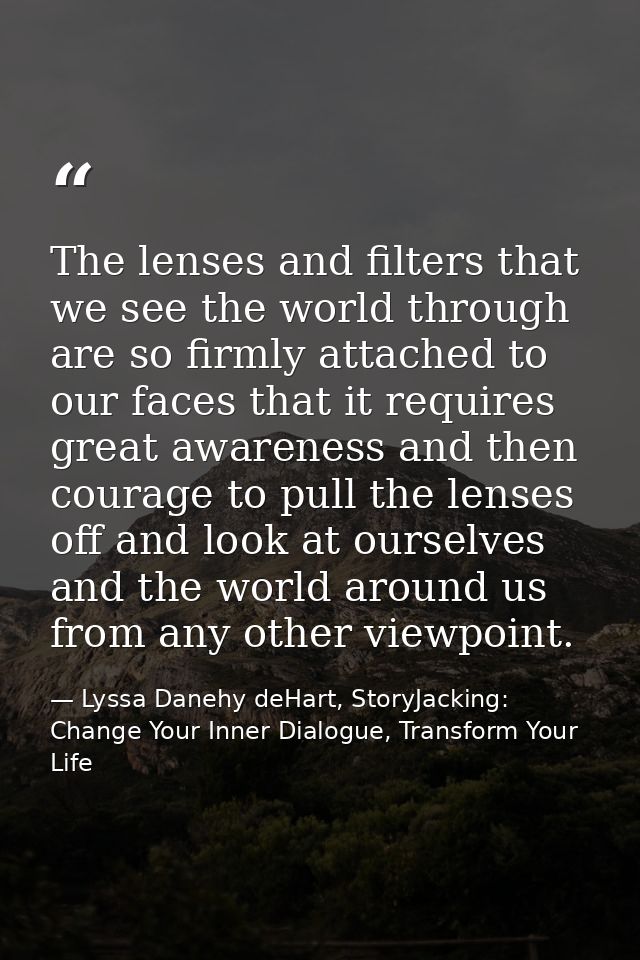 The lenses and filters that we see the world through are so firmly attached to our faces that it requires great awarenes — Lyssa Danehy deHart, StoryJacking: Change Your Inner Dialogue, Transform Your Life