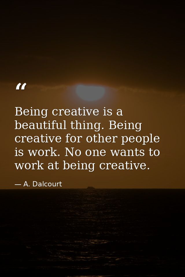 Being creative is a beautiful thing. Being creative for other people is work. No one wants to work at being creative. — A. Dalcourt