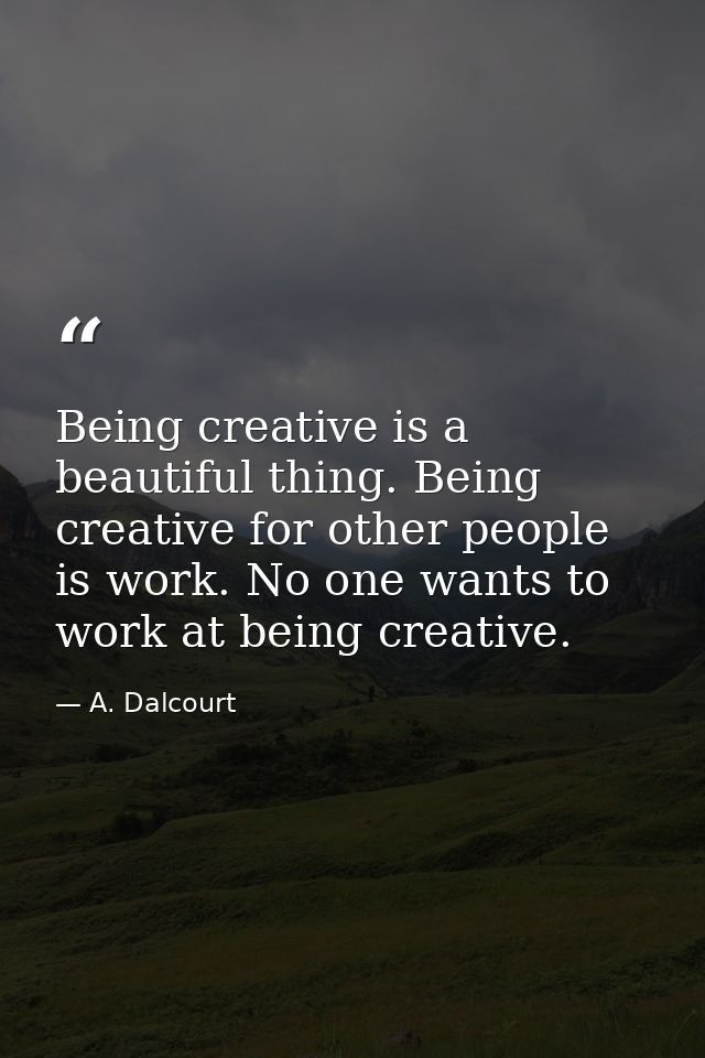 Being creative is a beautiful thing. Being creative for other people is work. No one wants to work at being creative. — A. Dalcourt