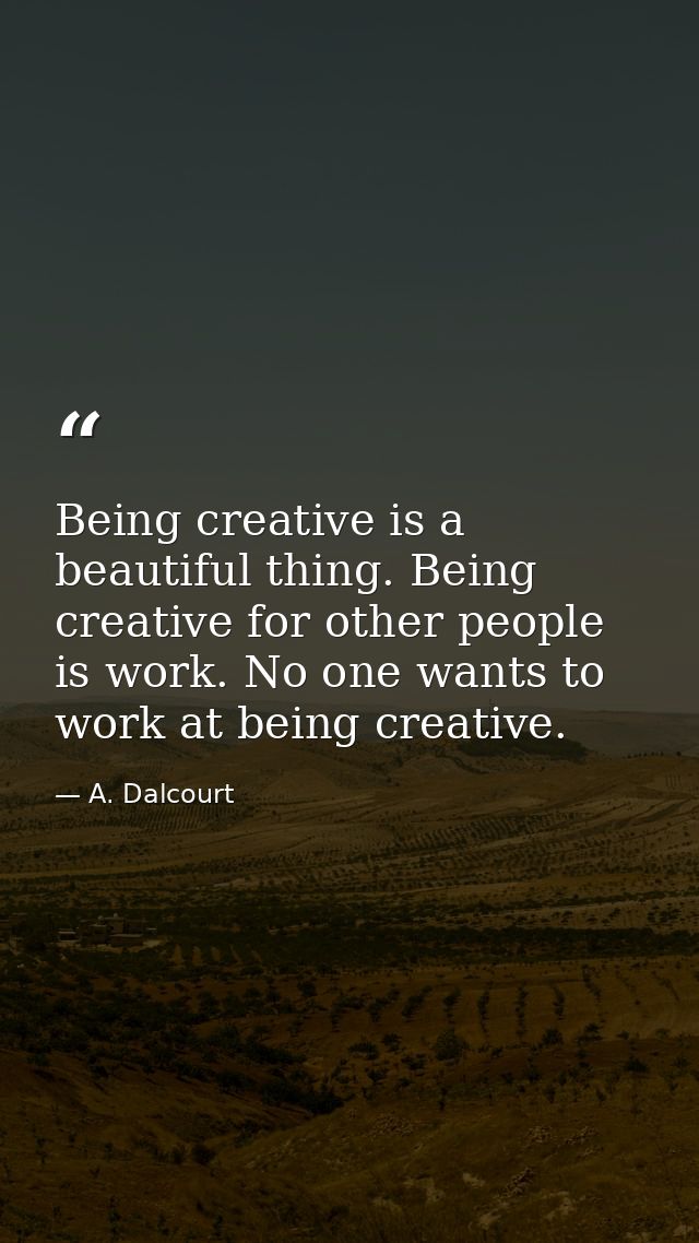 Being creative is a beautiful thing. Being creative for other people is work. No one wants to work at being creative. — A. Dalcourt