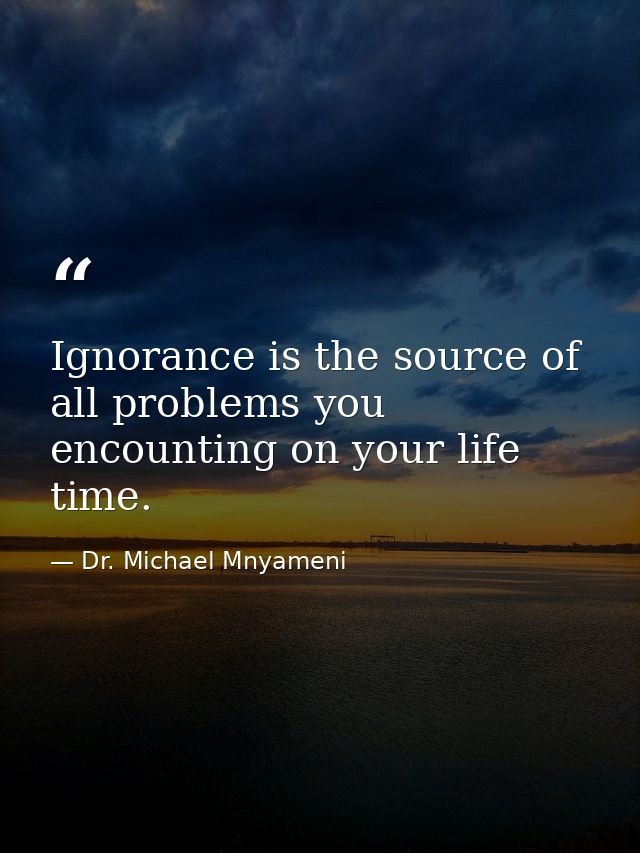 Ignorance is the source of all problems you encounting on your life time. — Dr. Michael Mnyameni