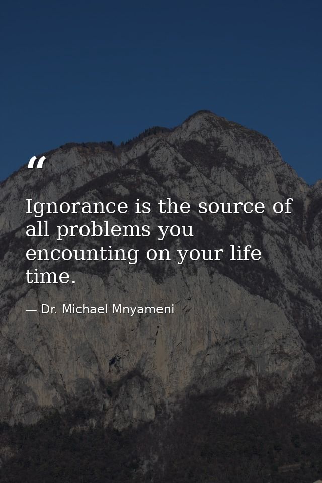 Ignorance is the source of all problems you encounting on your life time. — Dr. Michael Mnyameni
