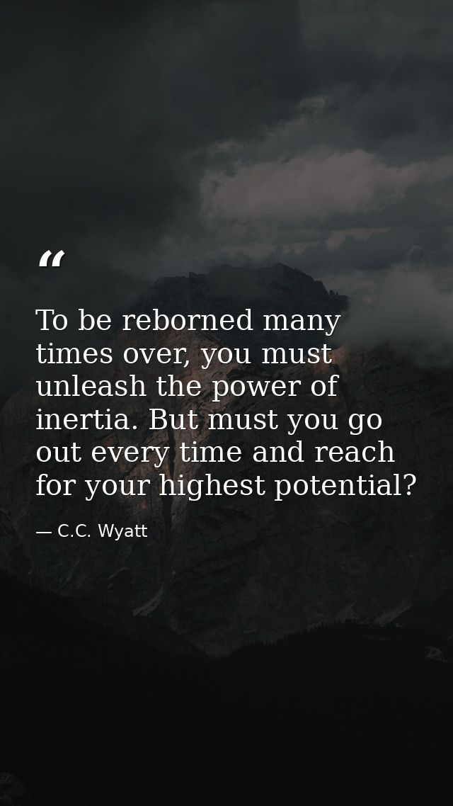 To be reborned many times over, you must unleash the power of inertia. But must you go out every time and reach for your — C.C. Wyatt