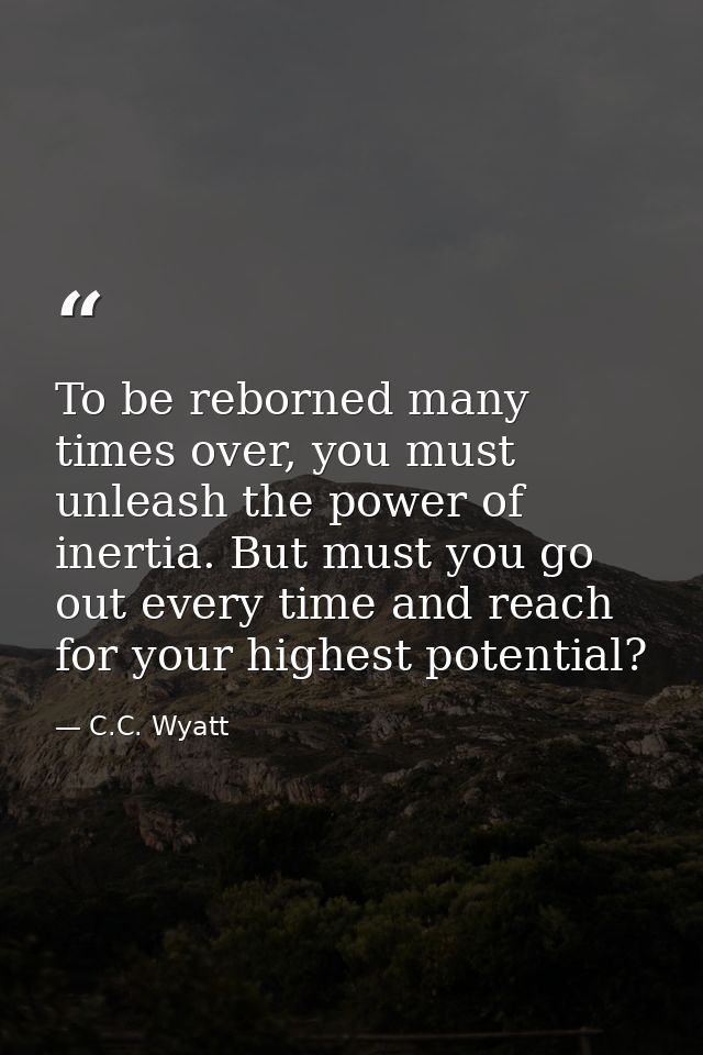To be reborned many times over, you must unleash the power of inertia. But must you go out every time and reach for your — C.C. Wyatt