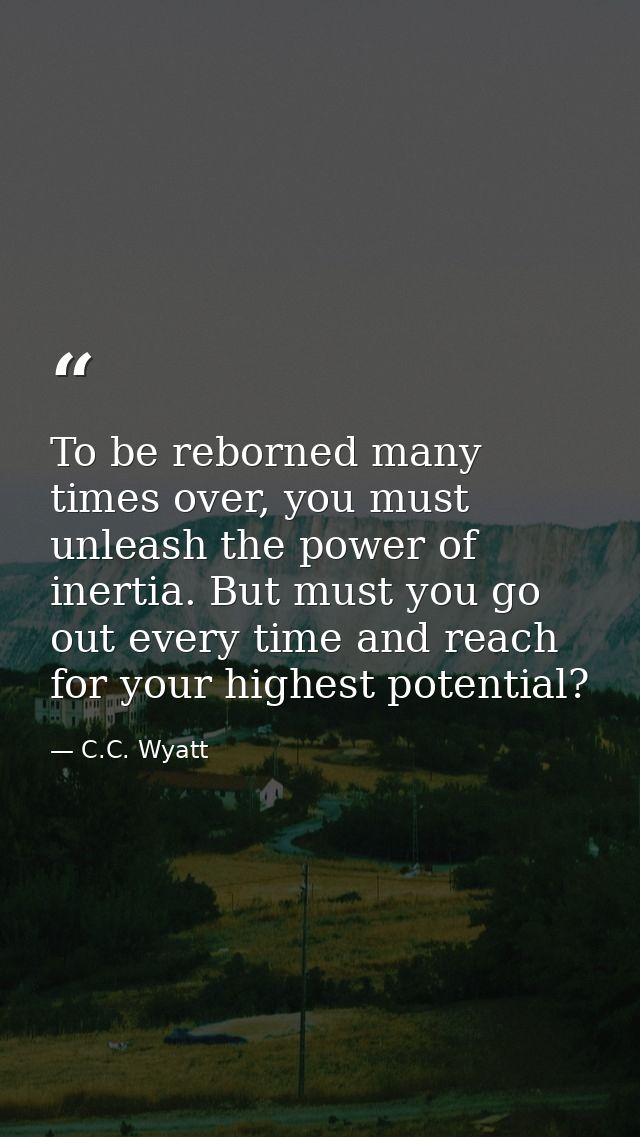 To be reborned many times over, you must unleash the power of inertia. But must you go out every time and reach for your — C.C. Wyatt
