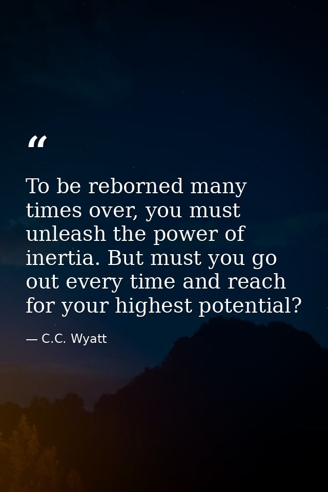 To be reborned many times over, you must unleash the power of inertia. But must you go out every time and reach for your — C.C. Wyatt