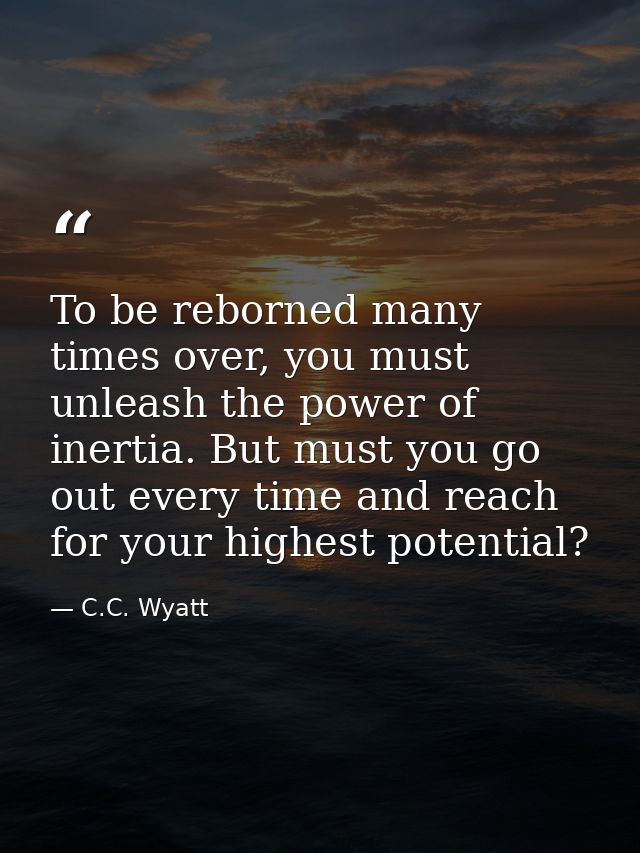 To be reborned many times over, you must unleash the power of inertia. But must you go out every time and reach for your — C.C. Wyatt