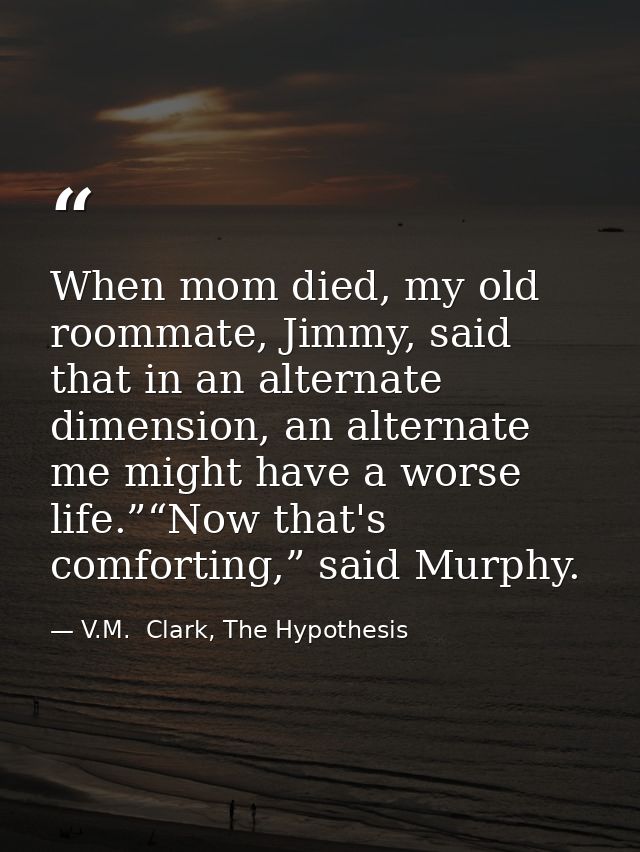When mom died, my old roommate, Jimmy, said that in an alternate dimension, an alternate me might have a worse life.”“No — V.M.  Clark, The Hypothesis