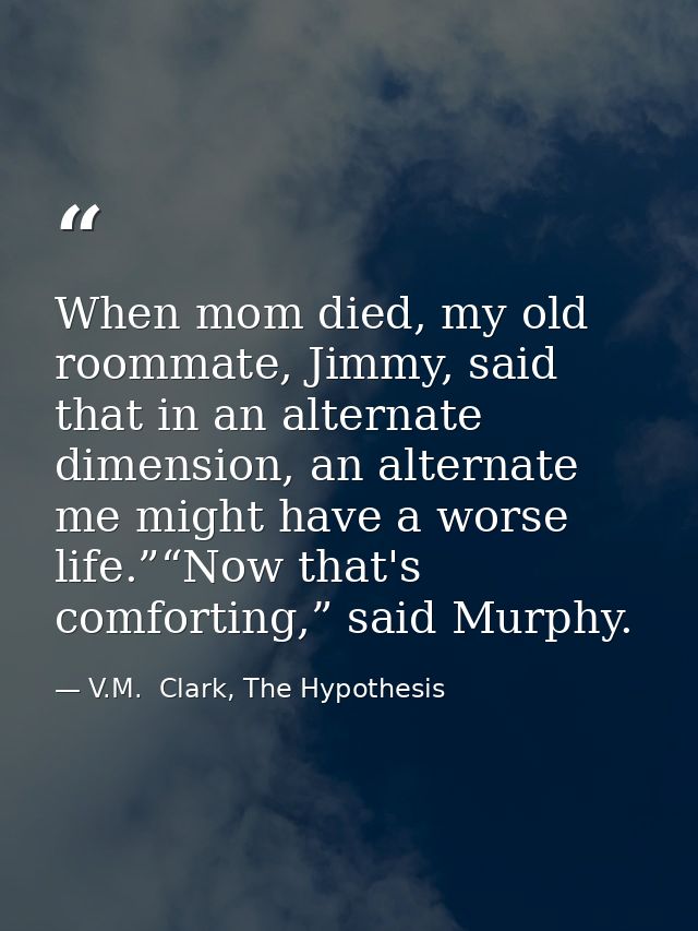When mom died, my old roommate, Jimmy, said that in an alternate dimension, an alternate me might have a worse life.”“No — V.M.  Clark, The Hypothesis