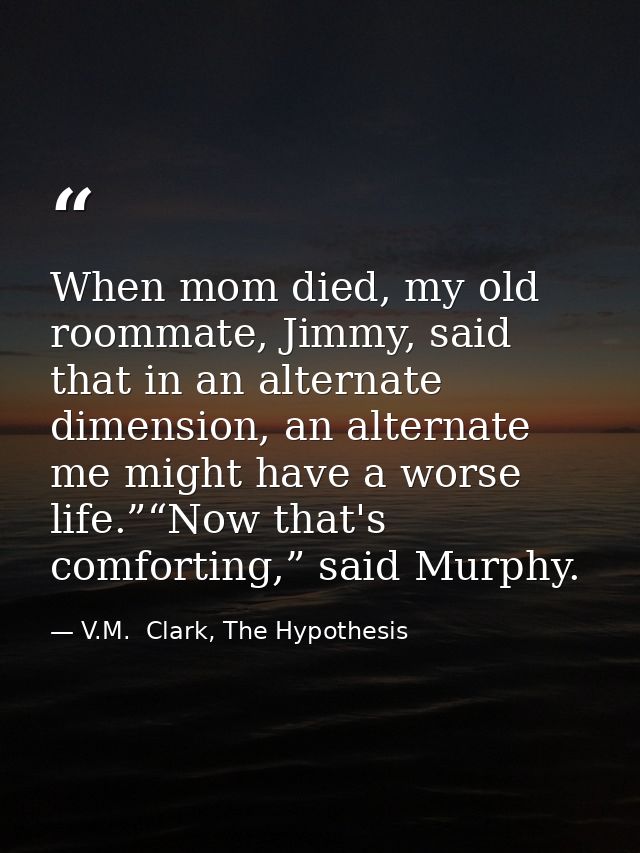 When mom died, my old roommate, Jimmy, said that in an alternate dimension, an alternate me might have a worse life.”“No — V.M.  Clark, The Hypothesis