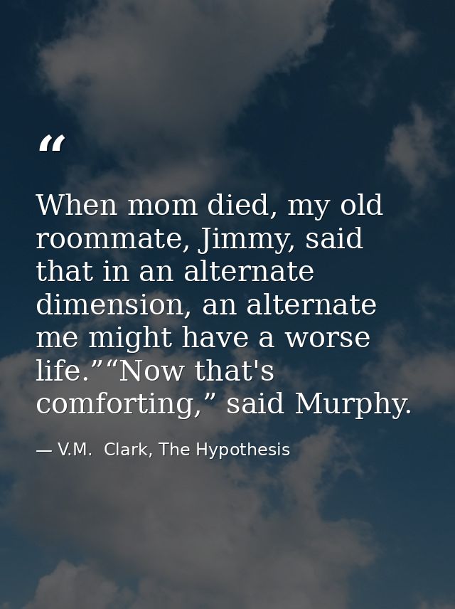 When mom died, my old roommate, Jimmy, said that in an alternate dimension, an alternate me might have a worse life.”“No — V.M.  Clark, The Hypothesis