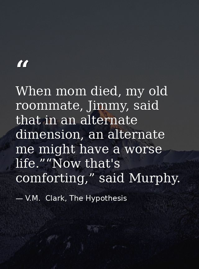 When mom died, my old roommate, Jimmy, said that in an alternate dimension, an alternate me might have a worse life.”“No — V.M.  Clark, The Hypothesis