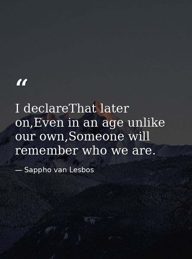 I declareThat later on,Even in an age unlike our own,Someone will remember who we are. — Sappho van Lesbos