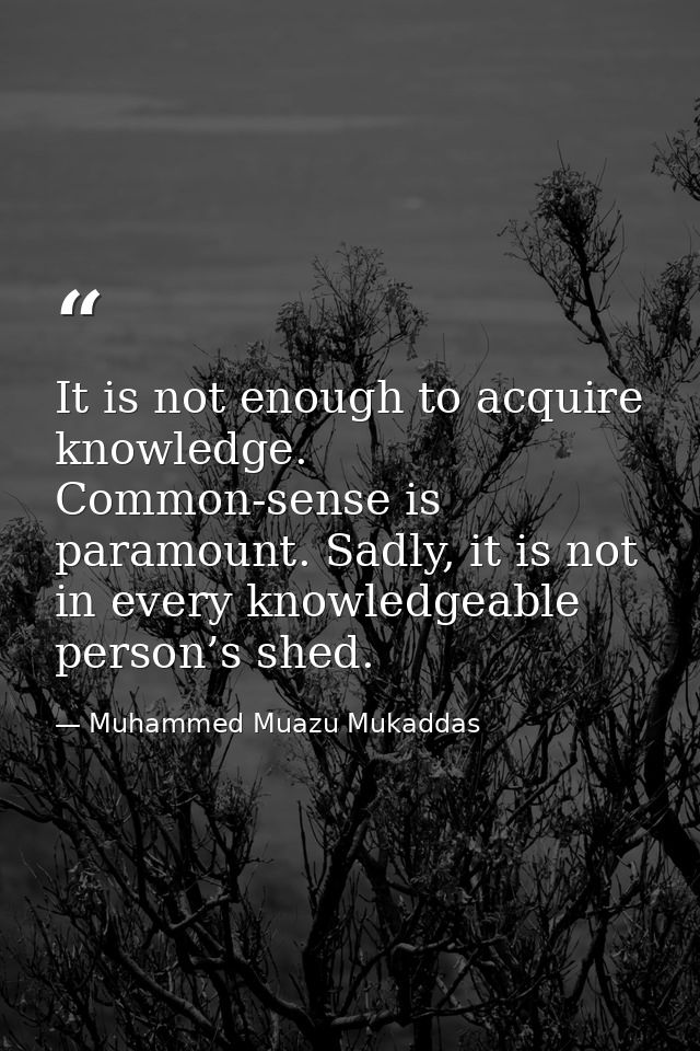 It is not enough to acquire knowledge. Common-sense is paramount. Sadly, it is not in every knowledgeable person’s shed. — Muhammed Muazu Mukaddas