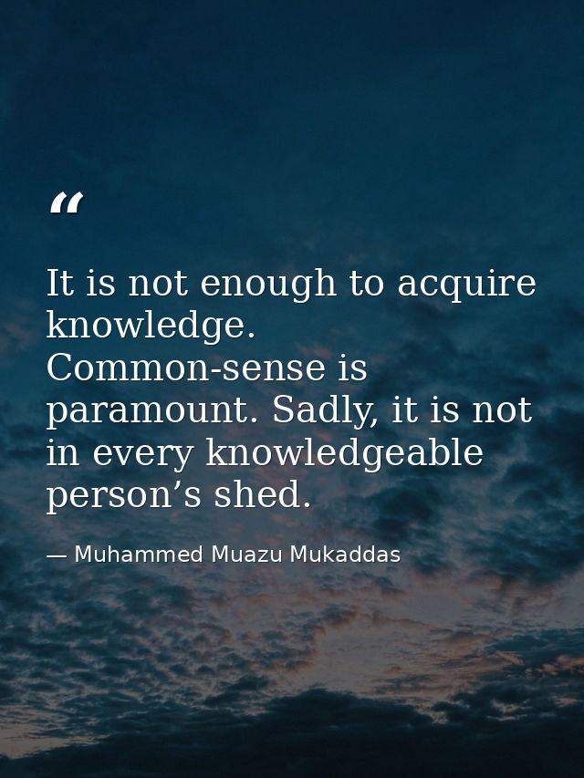 It is not enough to acquire knowledge. Common-sense is paramount. Sadly, it is not in every knowledgeable person’s shed. — Muhammed Muazu Mukaddas