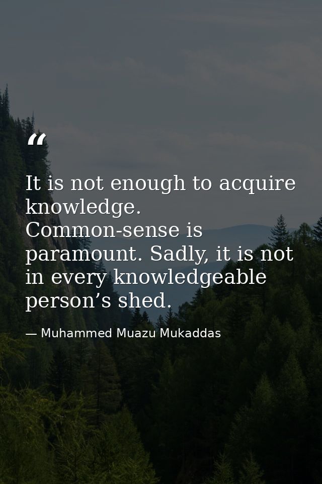 It is not enough to acquire knowledge. Common-sense is paramount. Sadly, it is not in every knowledgeable person’s shed. — Muhammed Muazu Mukaddas