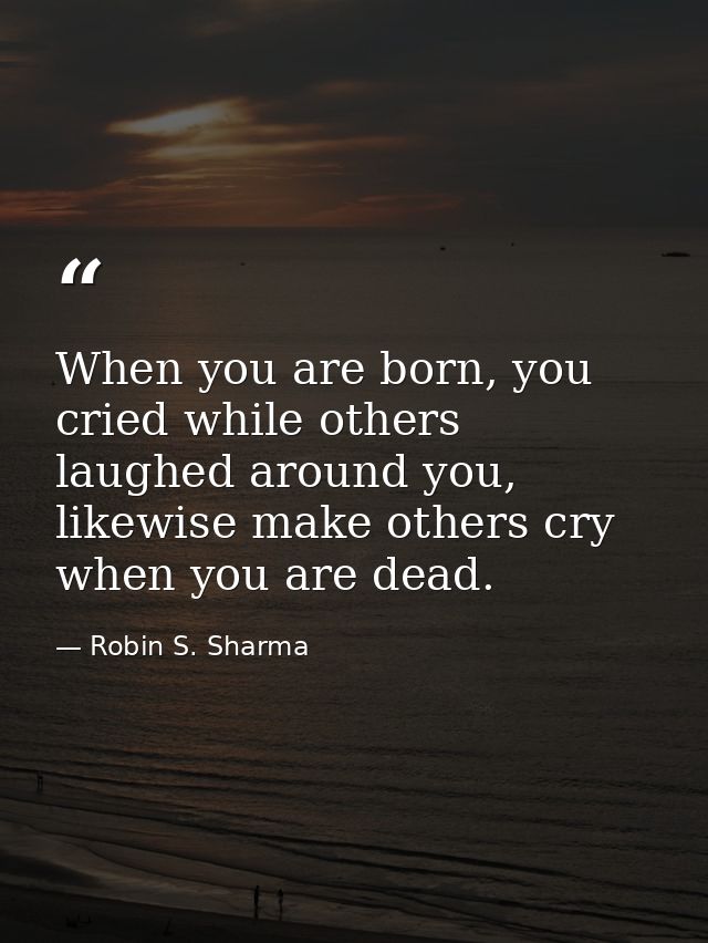 When you are born, you cried while others laughed around you, likewise make others cry when you are dead. — Robin S. Sharma