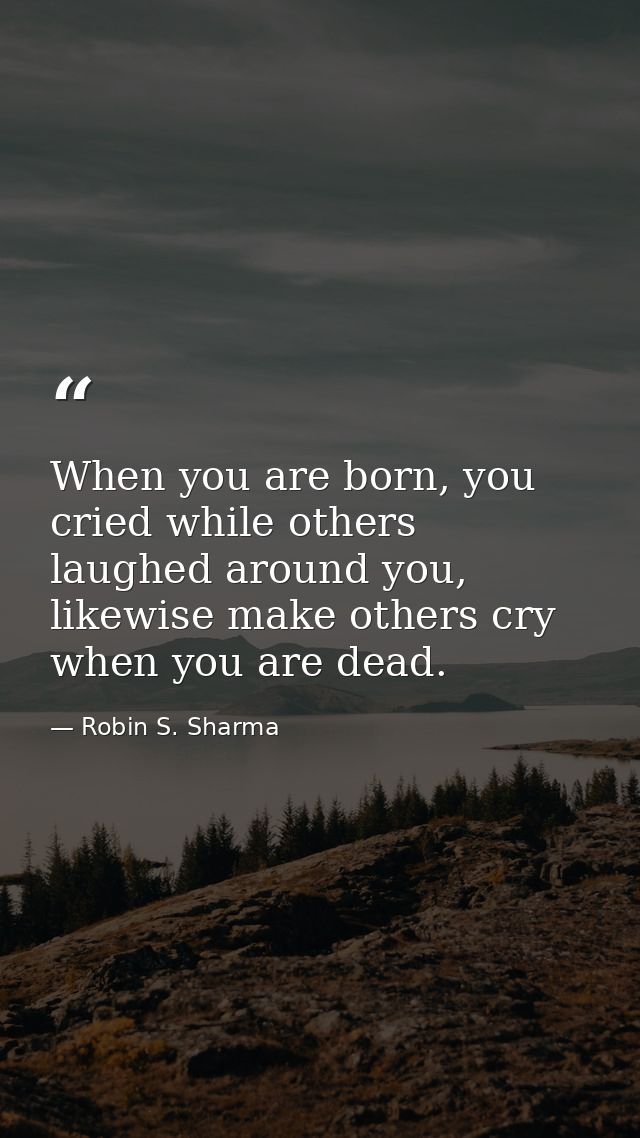 When you are born, you cried while others laughed around you, likewise make others cry when you are dead. — Robin S. Sharma