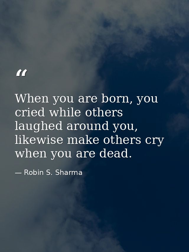 When you are born, you cried while others laughed around you, likewise make others cry when you are dead. — Robin S. Sharma