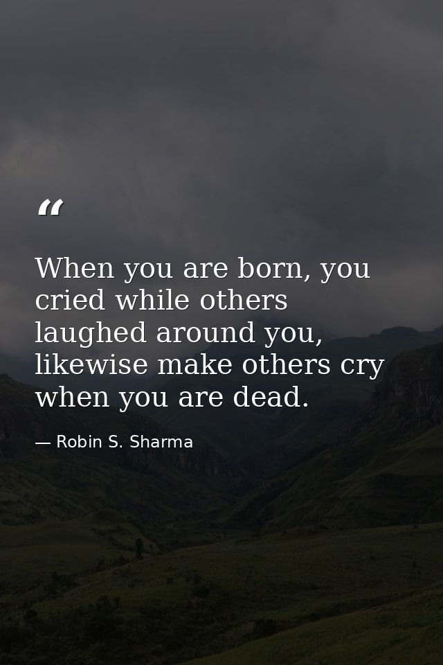 When you are born, you cried while others laughed around you, likewise make others cry when you are dead. — Robin S. Sharma