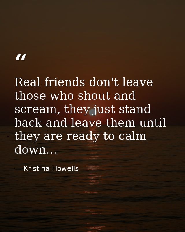 Real friends don't leave those who shout and scream, they just stand back and leave them until they are ready to calm do — Kristina Howells