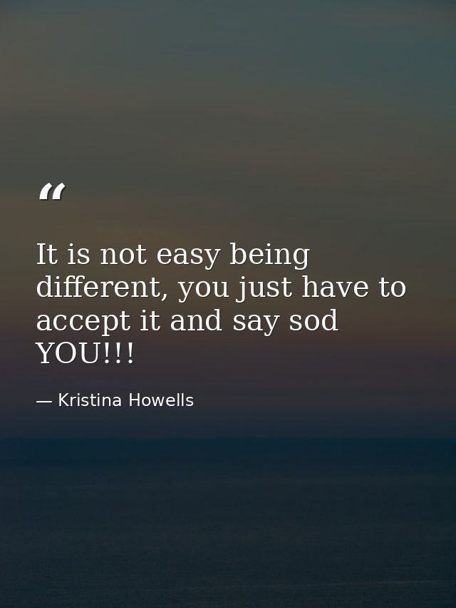 It is not easy being different, you just have to accept it and say sod YOU!!! — Kristina Howells
