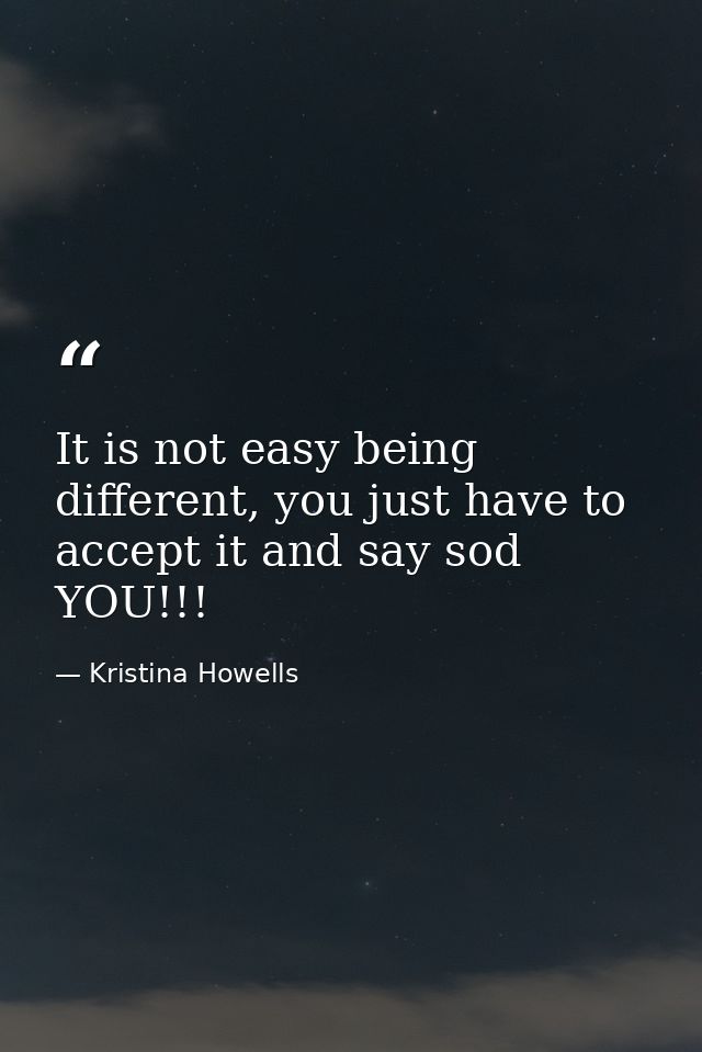 It is not easy being different, you just have to accept it and say sod YOU!!! — Kristina Howells
