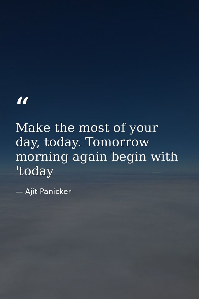 Make the most of your day, today. Tomorrow morning again begin with 'today — Ajit Panicker