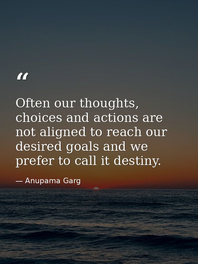 Often our thoughts, choices and actions are not aligned to reach our desired goals and we prefer to call it destiny. — Anupama Garg