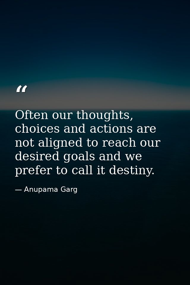 Often our thoughts, choices and actions are not aligned to reach our desired goals and we prefer to call it destiny. — Anupama Garg
