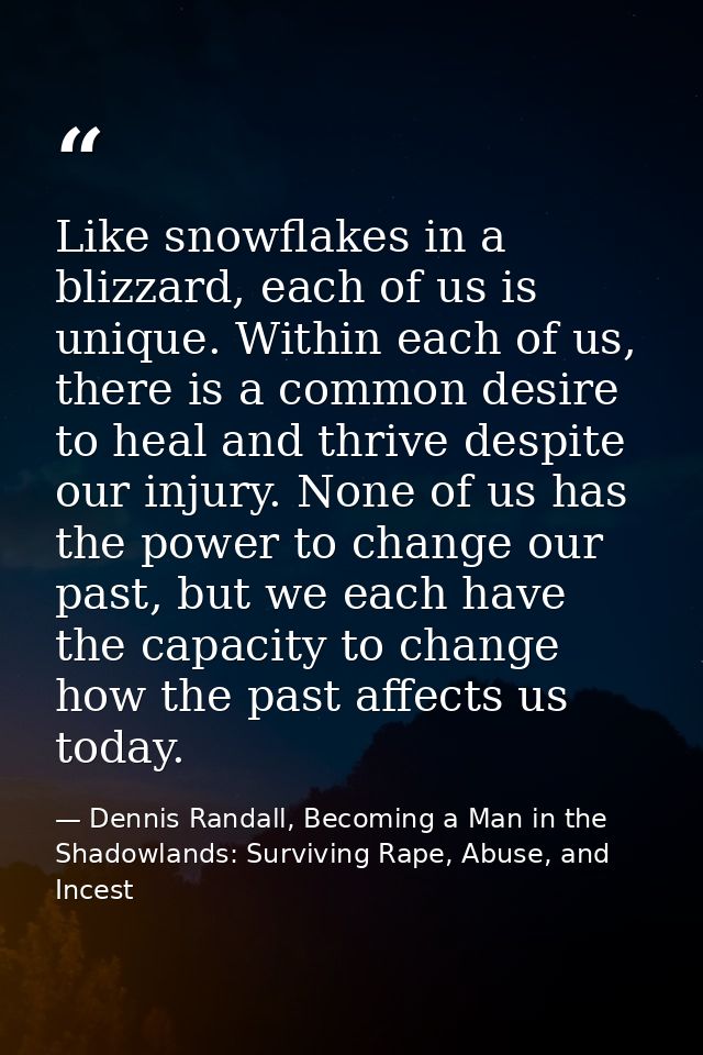 Like snowflakes in a blizzard, each of us is unique. Within each of us, there is a common desire to heal and thrive desp — Dennis Randall, Becoming a Man in the Shadowlands: Surviving Rape, Abuse, and Incest