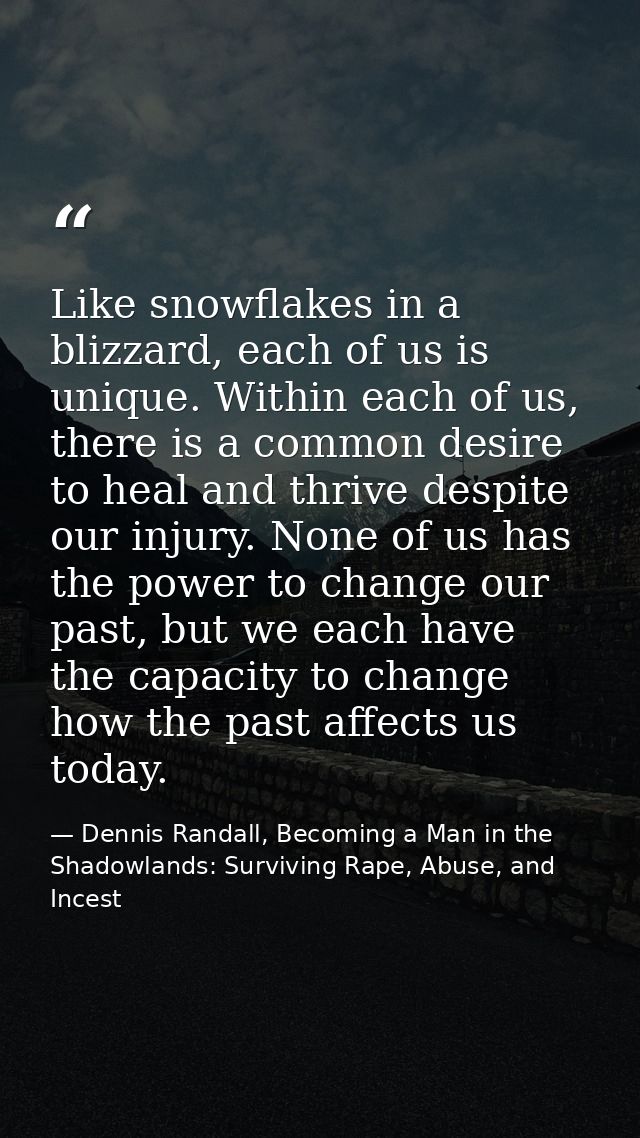 Like snowflakes in a blizzard, each of us is unique. Within each of us, there is a common desire to heal and thrive desp — Dennis Randall, Becoming a Man in the Shadowlands: Surviving Rape, Abuse, and Incest