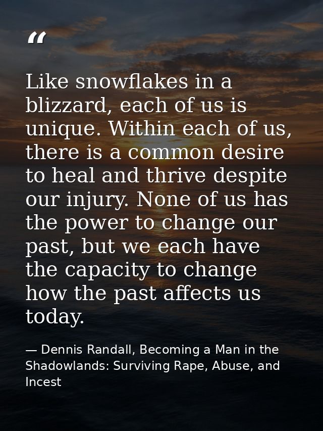 Like snowflakes in a blizzard, each of us is unique. Within each of us, there is a common desire to heal and thrive desp — Dennis Randall, Becoming a Man in the Shadowlands: Surviving Rape, Abuse, and Incest