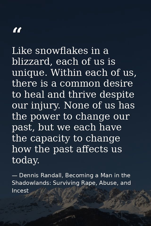 Like snowflakes in a blizzard, each of us is unique. Within each of us, there is a common desire to heal and thrive desp — Dennis Randall, Becoming a Man in the Shadowlands: Surviving Rape, Abuse, and Incest