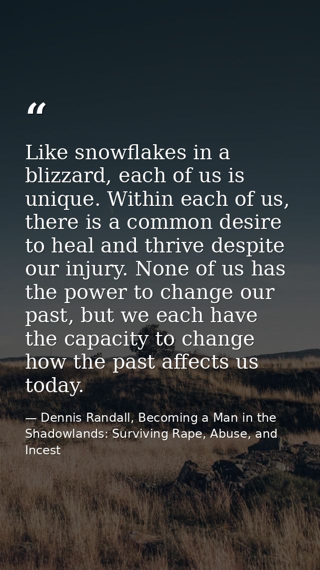 Like snowflakes in a blizzard, each of us is unique. Within each of us, there is a common desire to heal and thrive desp — Dennis Randall, Becoming a Man in the Shadowlands: Surviving Rape, Abuse, and Incest